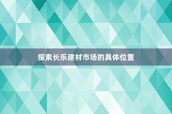 探索长乐建材市场的具体位置