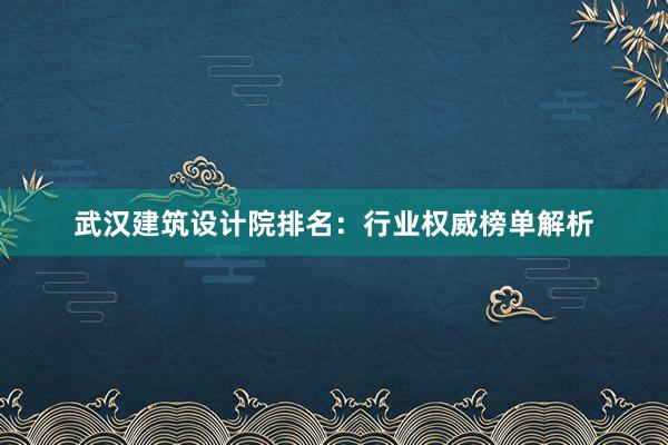 武汉建筑设计院排名：行业权威榜单解析